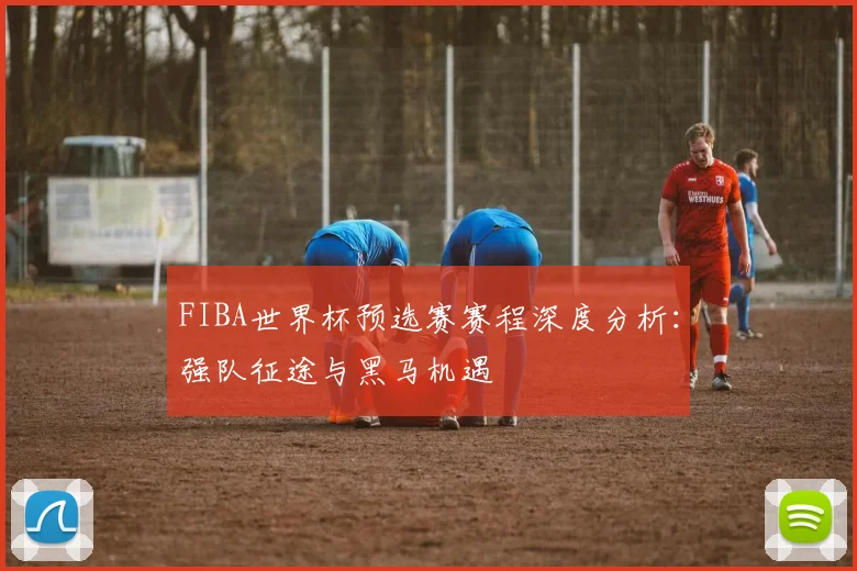 FIBA世界杯预选赛赛程深度分析：强队征途与黑马机遇