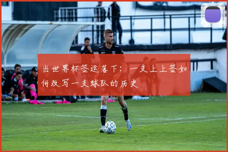 当世界杯签运落下：一支上上签如何改写一支球队的历史