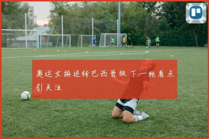 奥运女排逆转巴西晋级 下一轮看点引关注