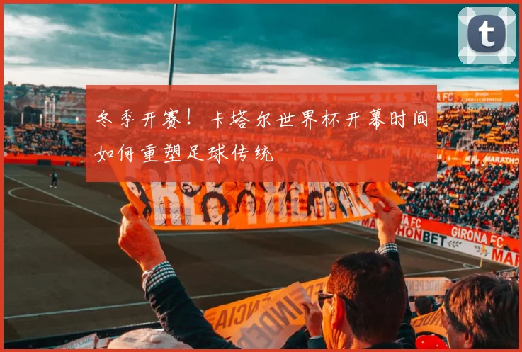 冬季开赛！卡塔尔世界杯开幕时间如何重塑足球传统