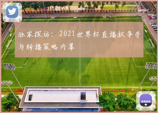 独家探访：2021世界杯直播权争夺与转播策略内幕
